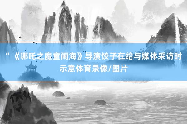 ”《哪吒之魔童闹海》导演饺子在给与媒体采访时示意体育录像/图片