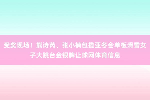 受奖现场!熊诗芮、张小楠包揽亚冬会单板滑雪女子大跳台金银牌让球网体育信息