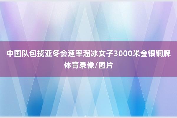 中国队包揽亚冬会速率溜冰女子3000米金银铜牌体育录像/图片