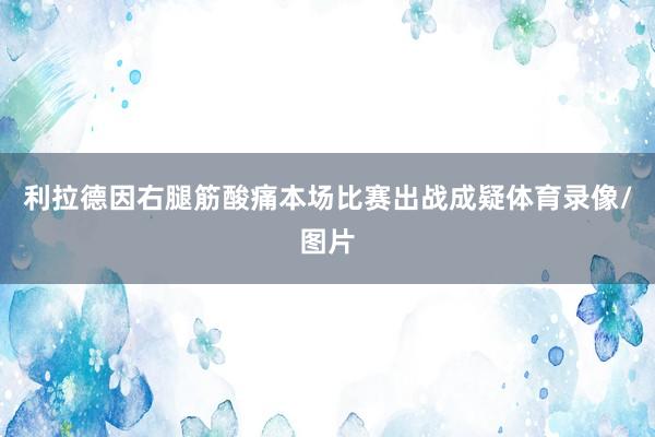 利拉德因右腿筋酸痛本场比赛出战成疑体育录像/图片