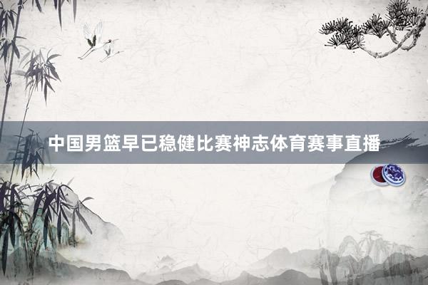 中国男篮早已稳健比赛神志体育赛事直播