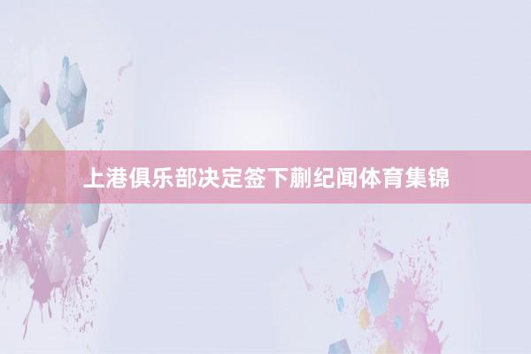 上港俱乐部决定签下蒯纪闻体育集锦