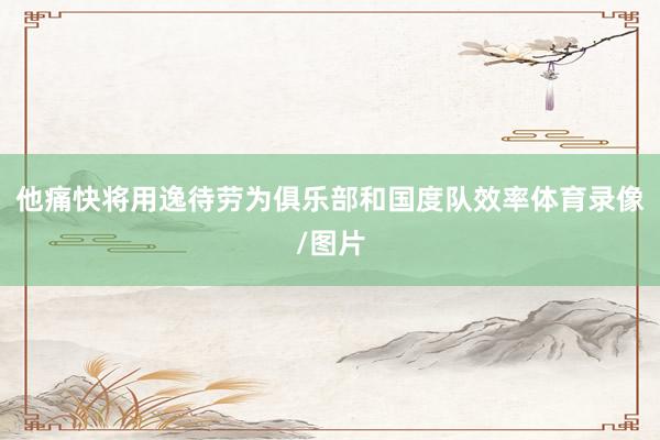 他痛快将用逸待劳为俱乐部和国度队效率体育录像/图片