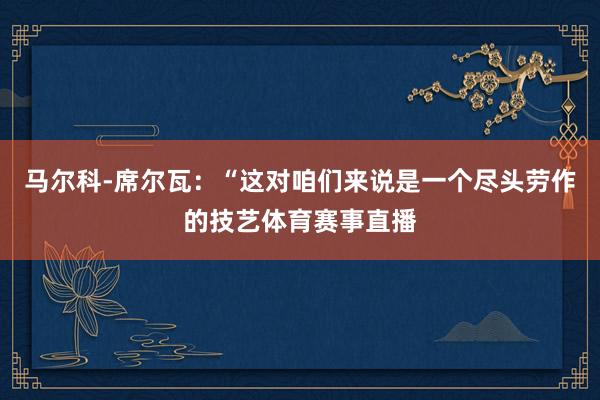 马尔科-席尔瓦：“这对咱们来说是一个尽头劳作的技艺体育赛事直播