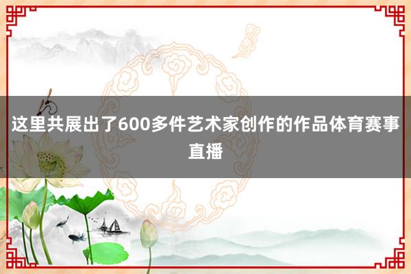 这里共展出了600多件艺术家创作的作品体育赛事直播