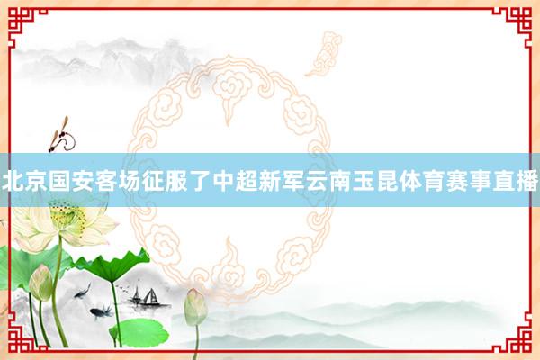 北京国安客场征服了中超新军云南玉昆体育赛事直播