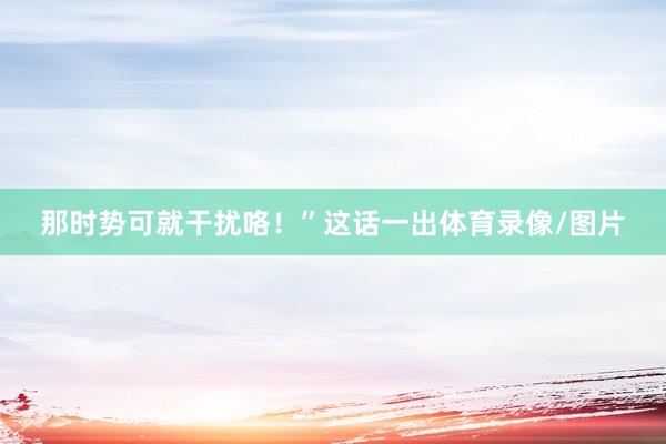 那时势可就干扰咯!”这话一出体育录像/图片