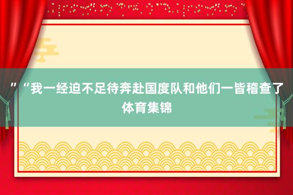”“我一经迫不足待奔赴国度队和他们一皆稽查了体育集锦