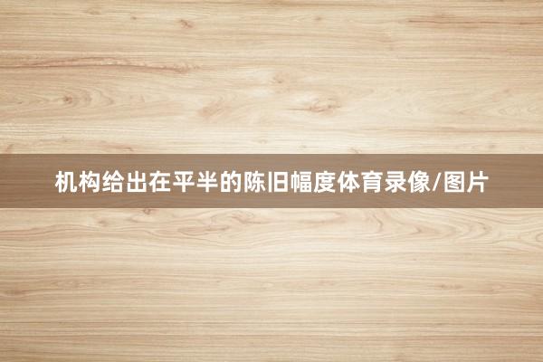 机构给出在平半的陈旧幅度体育录像/图片