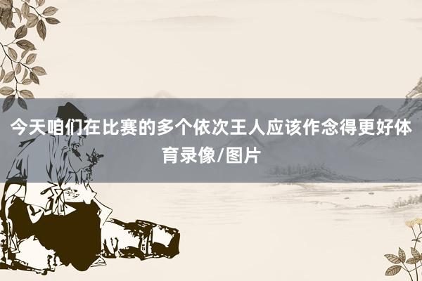 今天咱们在比赛的多个依次王人应该作念得更好体育录像/图片