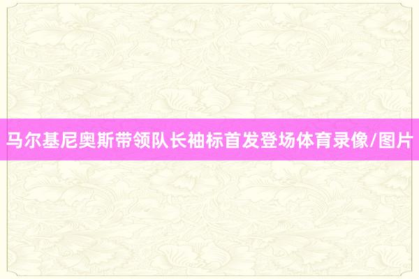 马尔基尼奥斯带领队长袖标首发登场体育录像/图片