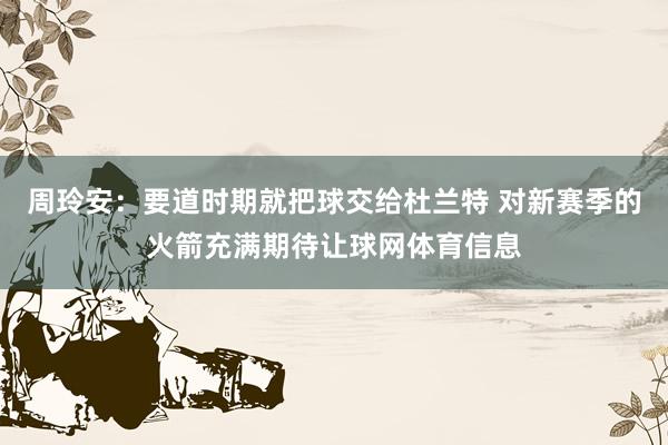 周玲安：要道时期就把球交给杜兰特 对新赛季的火箭充满期待让球网体育信息