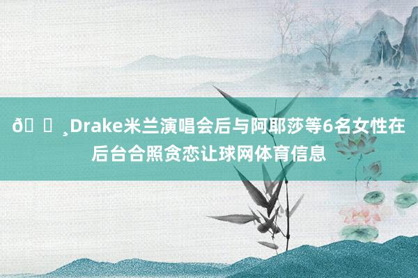 📸Drake米兰演唱会后与阿耶莎等6名女性在后台合照贪恋让球网体育信息