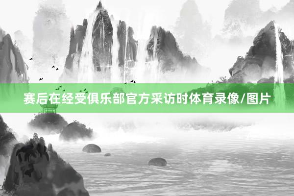 赛后在经受俱乐部官方采访时体育录像/图片