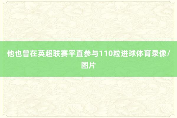 他也曾在英超联赛平直参与110粒进球体育录像/图片