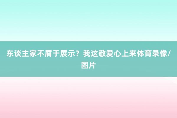 东谈主家不屑于展示?我这敬爱心上来体育录像/图片