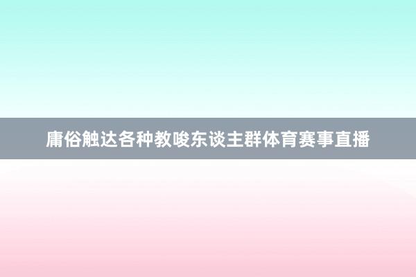 庸俗触达各种教唆东谈主群体育赛事直播