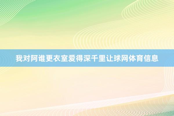 我对阿谁更衣室爱得深千里让球网体育信息