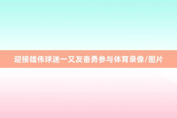 迎接雄伟球迷一又友奋勇参与体育录像/图片