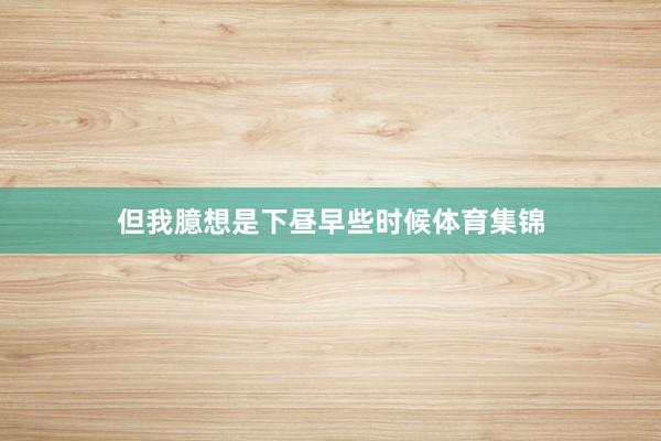 但我臆想是下昼早些时候体育集锦