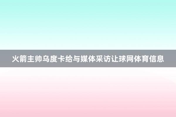 火箭主帅乌度卡给与媒体采访让球网体育信息
