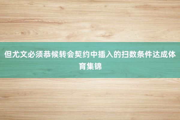 但尤文必须恭候转会契约中插入的扫数条件达成体育集锦