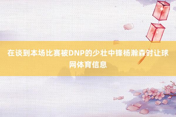 在谈到本场比赛被DNP的少壮中锋杨瀚森时让球网体育信息