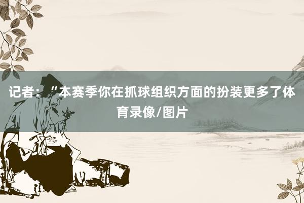 记者:“本赛季你在抓球组织方面的扮装更多了体育录像/图片