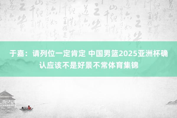 于嘉:请列位一定肯定 中国男篮2025亚洲杯确认应该不是好景不常体育集锦